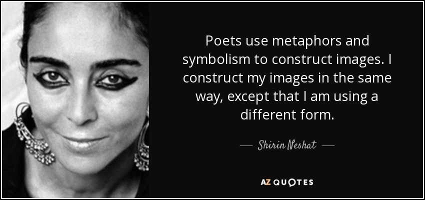 Poets use metaphors and symbolism to construct images. I construct my images in the same way, except that I am using a different form. - Shirin Neshat