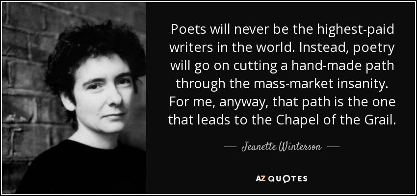 Poets will never be the highest-paid writers in the world. Instead, poetry will go on cutting a hand-made path through the mass-market insanity. For me, anyway, that path is the one that leads to the Chapel of the Grail. - Jeanette Winterson