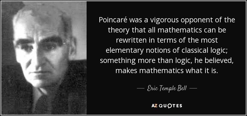 Poincaré was a vigorous opponent of the theory that all mathematics can be rewritten in terms of the most elementary notions of classical logic; something more than logic, he believed, makes mathematics what it is. - Eric Temple Bell