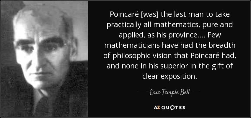 Poincaré [was] the last man to take practically all mathematics, pure and applied, as his province. ... Few mathematicians have had the breadth of philosophic vision that Poincaré had, and none in his superior in the gift of clear exposition. - Eric Temple Bell