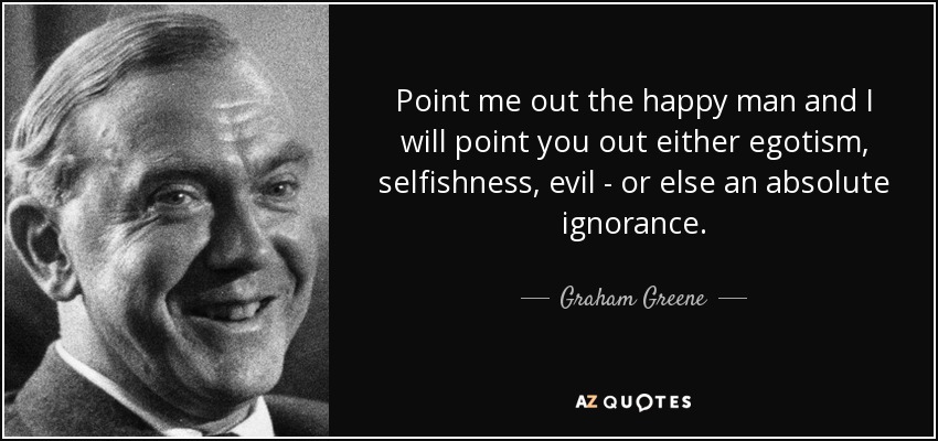 Point me out the happy man and I will point you out either egotism, selfishness, evil - or else an absolute ignorance. - Graham Greene