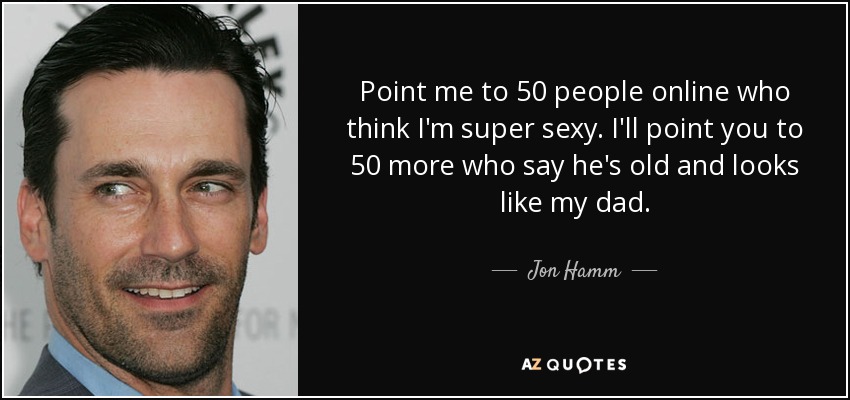 Point me to 50 people online who think I'm super sexy. I'll point you to 50 more who say he's old and looks like my dad. - Jon Hamm