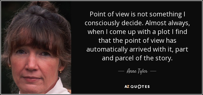 Point of view is not something I consciously decide. Almost always, when I come up with a plot I find that the point of view has automatically arrived with it, part and parcel of the story. - Anne Tyler