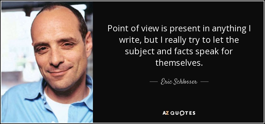 Point of view is present in anything I write, but I really try to let the subject and facts speak for themselves. - Eric Schlosser