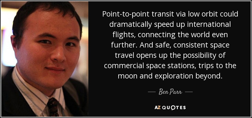 Point-to-point transit via low orbit could dramatically speed up international flights, connecting the world even further. And safe, consistent space travel opens up the possibility of commercial space stations, trips to the moon and exploration beyond. - Ben Parr