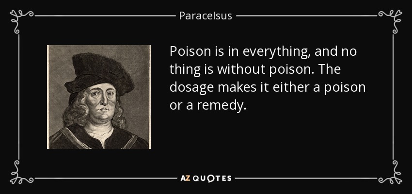 Poison is in everything, and no thing is without poison. The dosage makes it either a poison or a remedy. - Paracelsus