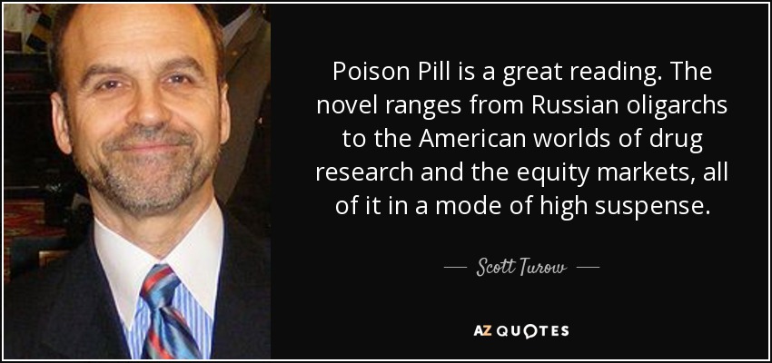 Poison Pill is a great reading. The novel ranges from Russian oligarchs to the American worlds of drug research and the equity markets, all of it in a mode of high suspense. - Scott Turow