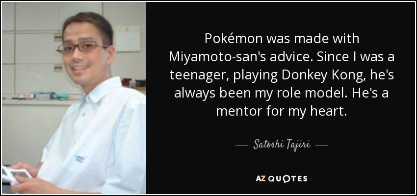 Pokémon was made with Miyamoto-san's advice. Since I was a teenager, playing Donkey Kong, he's always been my role model. He's a mentor for my heart. - Satoshi Tajiri