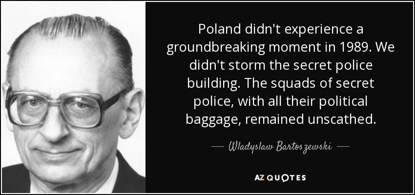 Poland didn't experience a groundbreaking moment in 1989. We didn't storm the secret police building. The squads of secret police, with all their political baggage, remained unscathed. - Wladyslaw Bartoszewski