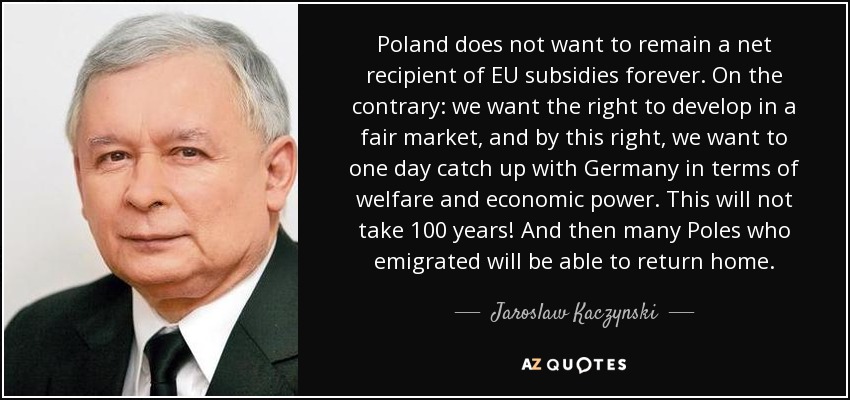 Poland does not want to remain a net recipient of EU subsidies forever. On the contrary: we want the right to develop in a fair market, and by this right, we want to one day catch up with Germany in terms of welfare and economic power. This will not take 100 years! And then many Poles who emigrated will be able to return home. - Jaroslaw Kaczynski