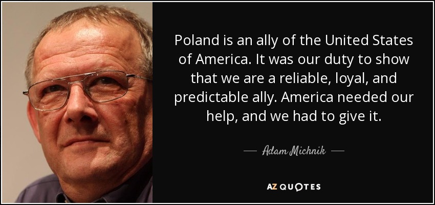 Poland is an ally of the United States of America. It was our duty to show that we are a reliable, loyal, and predictable ally. America needed our help, and we had to give it. - Adam Michnik