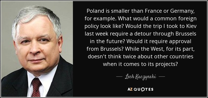 Poland is smaller than France or Germany, for example. What would a common foreign policy look like? Would the trip I took to Kiev last week require a detour through Brussels in the future? Would it require approval from Brussels? While the West, for its part, doesn't think twice about other countries when it comes to its projects? - Lech Kaczynski