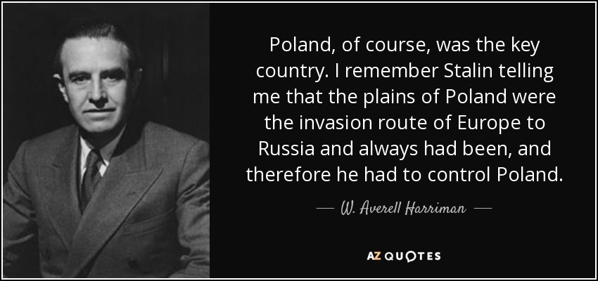 Poland, of course, was the key country. I remember Stalin telling me that the plains of Poland were the invasion route of Europe to Russia and always had been, and therefore he had to control Poland. - W. Averell Harriman