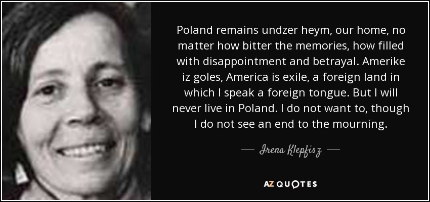 Poland remains undzer heym, our home, no matter how bitter the memories, how filled with disappointment and betrayal. Amerike iz goles, America is exile, a foreign land in which I speak a foreign tongue. But I will never live in Poland. I do not want to, though I do not see an end to the mourning. - Irena Klepfisz