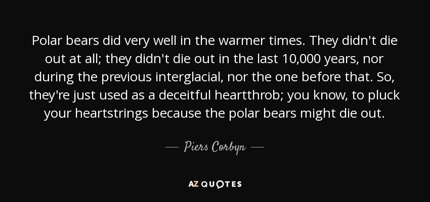Polar bears did very well in the warmer times. They didn't die out at all; they didn't die out in the last 10,000 years, nor during the previous interglacial, nor the one before that. So, they're just used as a deceitful heartthrob; you know, to pluck your heartstrings because the polar bears might die out. - Piers Corbyn