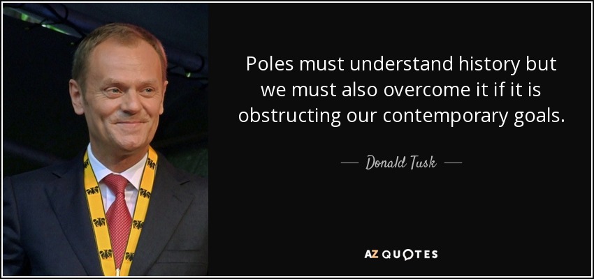 Poles must understand history but we must also overcome it if it is obstructing our contemporary goals. - Donald Tusk