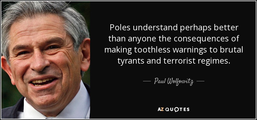 Poles understand perhaps better than anyone the consequences of making toothless warnings to brutal tyrants and terrorist regimes. - Paul Wolfowitz