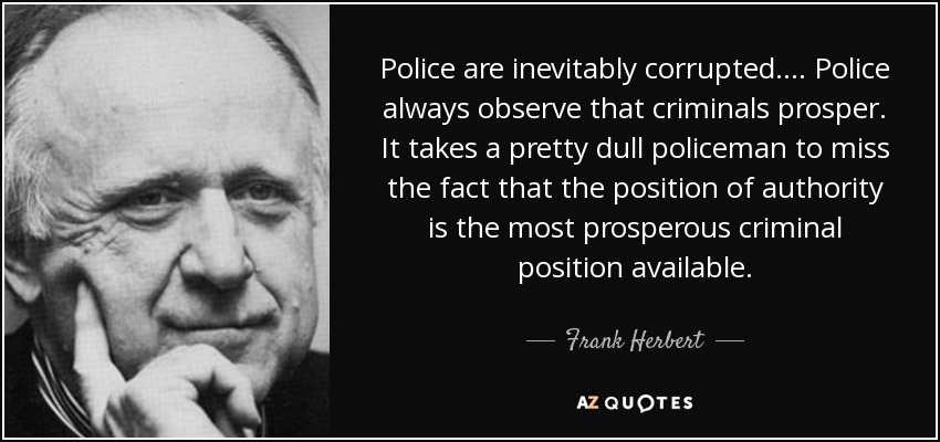 Police are inevitably corrupted. ... Police always observe that criminals prosper. It takes a pretty dull policeman to miss the fact that the position of authority is the most prosperous criminal position available. - Frank Herbert