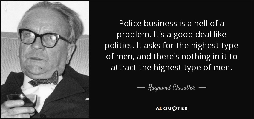 Police business is a hell of a problem. It's a good deal like politics. It asks for the highest type of men, and there's nothing in it to attract the highest type of men. - Raymond Chandler