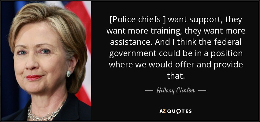 [Police chiefs ] want support, they want more training, they want more assistance. And I think the federal government could be in a position where we would offer and provide that. - Hillary Clinton