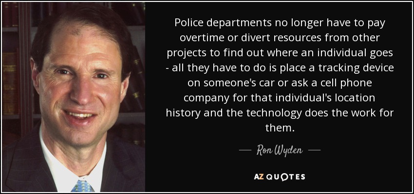 Police departments no longer have to pay overtime or divert resources from other projects to find out where an individual goes - all they have to do is place a tracking device on someone's car or ask a cell phone company for that individual's location history and the technology does the work for them. - Ron Wyden