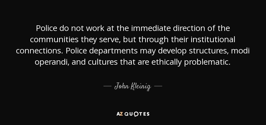 Police do not work at the immediate direction of the communities they serve, but through their institutional connections. Police departments may develop structures, modi operandi, and cultures that are ethically problematic. - John Kleinig
