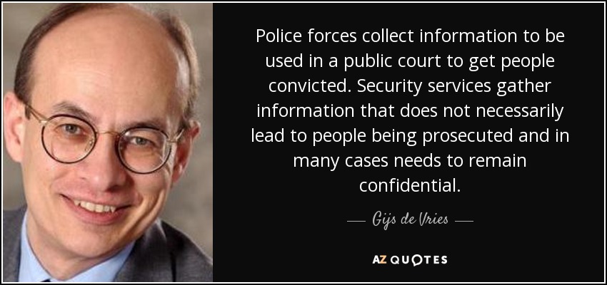 Police forces collect information to be used in a public court to get people convicted. Security services gather information that does not necessarily lead to people being prosecuted and in many cases needs to remain confidential. - Gijs de Vries