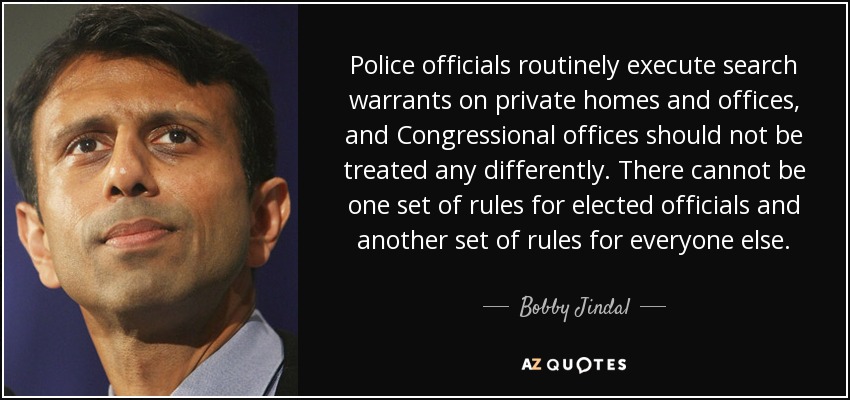 Police officials routinely execute search warrants on private homes and offices, and Congressional offices should not be treated any differently. There cannot be one set of rules for elected officials and another set of rules for everyone else. - Bobby Jindal