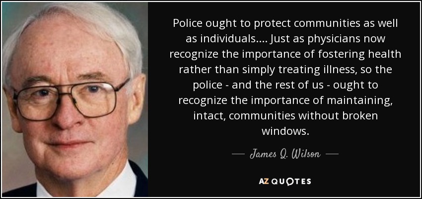 Police ought to protect communities as well as individuals.... Just as physicians now recognize the importance of fostering health rather than simply treating illness, so the police - and the rest of us - ought to recognize the importance of maintaining, intact, communities without broken windows. - James Q. Wilson