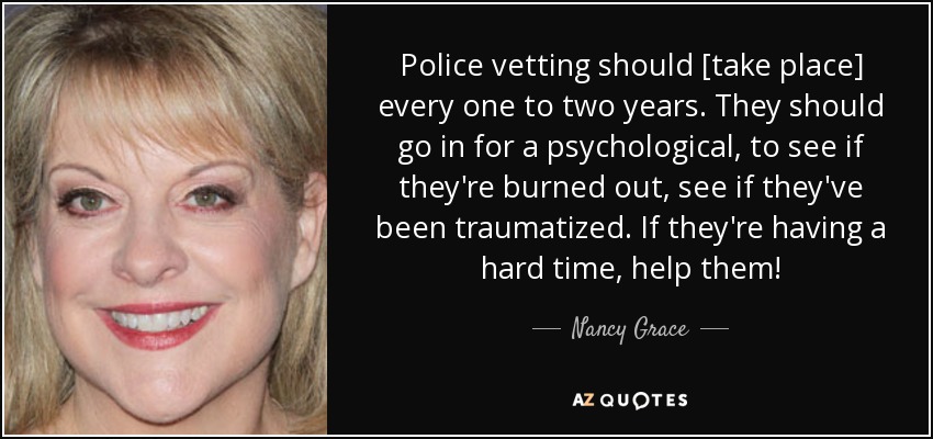 Police vetting should [take place] every one to two years. They should go in for a psychological, to see if they're burned out, see if they've been traumatized. If they're having a hard time, help them! - Nancy Grace