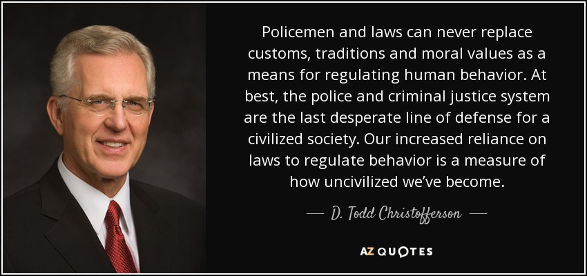 Policemen and laws can never replace customs, traditions and moral values as a means for regulating human behavior. At best, the police and criminal justice system are the last desperate line of defense for a civilized society. Our increased reliance on laws to regulate behavior is a measure of how uncivilized we’ve become. - D. Todd Christofferson