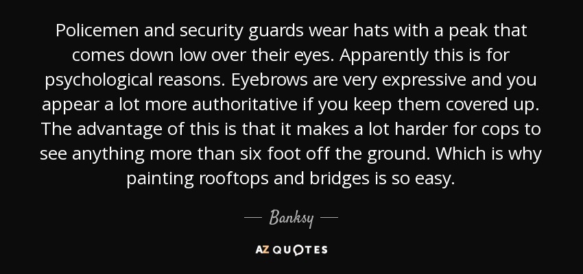 Policemen and security guards wear hats with a peak that comes down low over their eyes. Apparently this is for psychological reasons. Eyebrows are very expressive and you appear a lot more authoritative if you keep them covered up. The advantage of this is that it makes a lot harder for cops to see anything more than six foot off the ground. Which is why painting rooftops and bridges is so easy. - Banksy