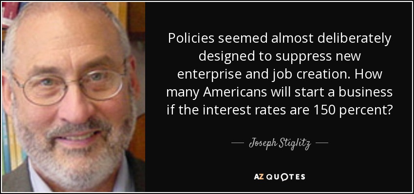 Policies seemed almost deliberately designed to suppress new enterprise and job creation. How many Americans will start a business if the interest rates are 150 percent? - Joseph Stiglitz