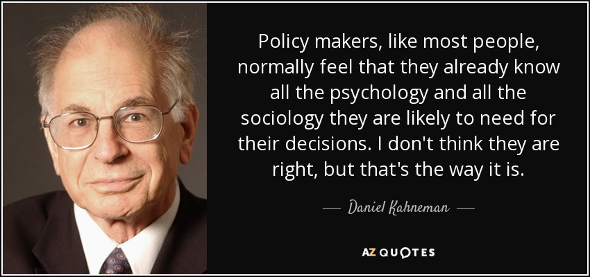 Policy makers, like most people, normally feel that they already know all the psychology and all the sociology they are likely to need for their decisions. I don't think they are right, but that's the way it is. - Daniel Kahneman