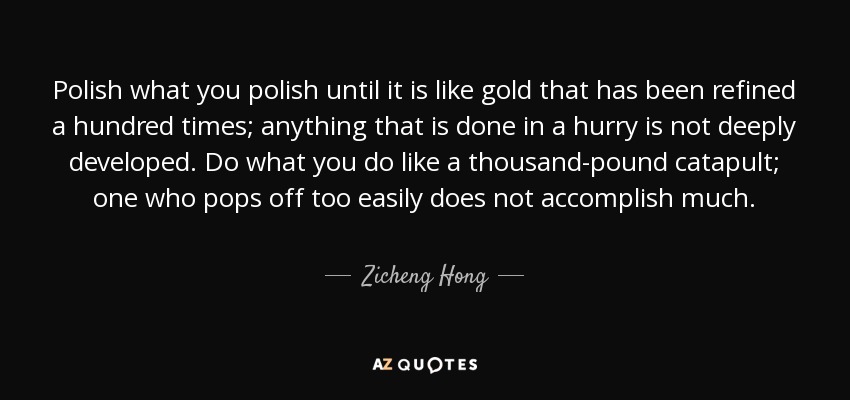 Polish what you polish until it is like gold that has been refined a hundred times; anything that is done in a hurry is not deeply developed. Do what you do like a thousand-pound catapult; one who pops off too easily does not accomplish much. - Zicheng Hong