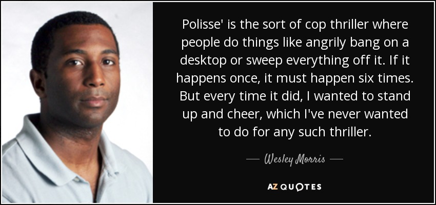 Polisse' is the sort of cop thriller where people do things like angrily bang on a desktop or sweep everything off it. If it happens once, it must happen six times. But every time it did, I wanted to stand up and cheer, which I've never wanted to do for any such thriller. - Wesley Morris