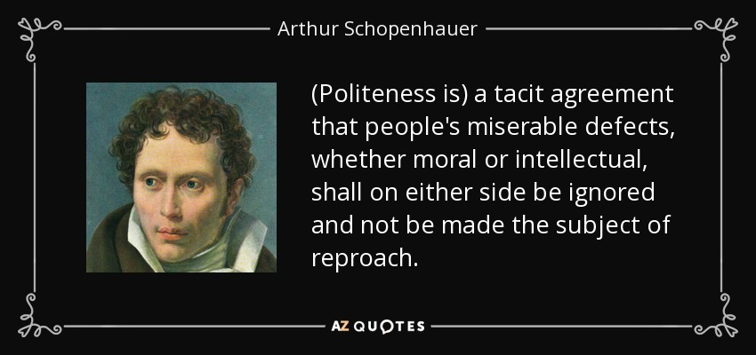 (Politeness is) a tacit agreement that people's miserable defects, whether moral or intellectual, shall on either side be ignored and not be made the subject of reproach. - Arthur Schopenhauer