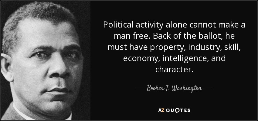 Political activity alone cannot make a man free. Back of the ballot, he must have property, industry, skill, economy, intelligence, and character. - Booker T. Washington