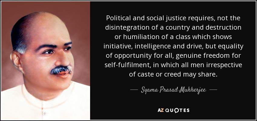 Political and social justice requires, not the disintegration of a country and destruction or humiliation of a class which shows initiative, intelligence and drive, but equality of opportunity for all, genuine freedom for self-fulfilment, in which all men irrespective of caste or creed may share. - Syama Prasad Mukherjee