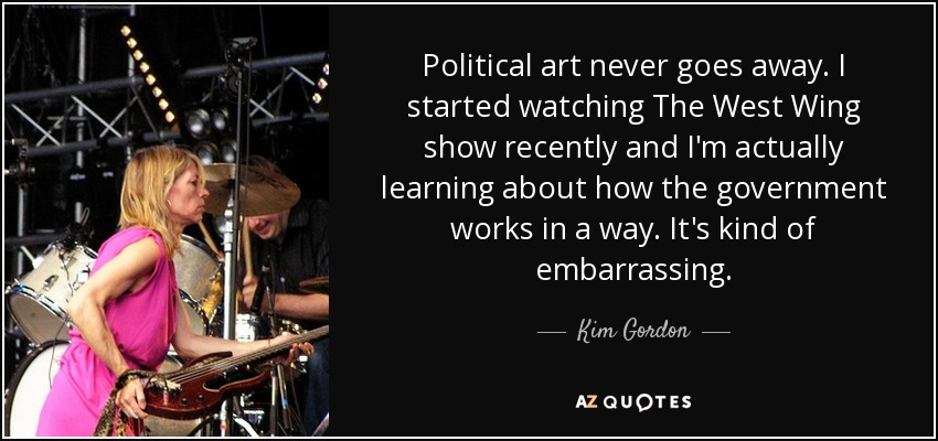 Political art never goes away. I started watching The West Wing show recently and I'm actually learning about how the government works in a way. It's kind of embarrassing. - Kim Gordon