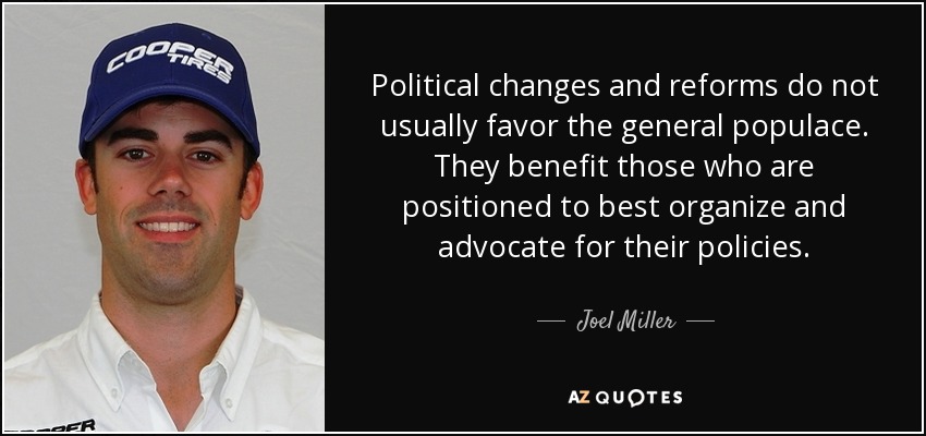 Political changes and reforms do not usually favor the general populace. They benefit those who are positioned to best organize and advocate for their policies. - Joel Miller
