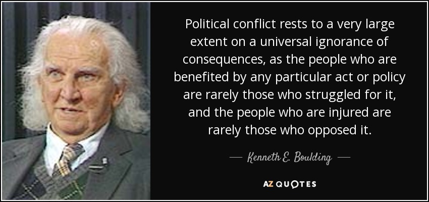 Political conflict rests to a very large extent on a universal ignorance of consequences, as the people who are benefited by any particular act or policy are rarely those who struggled for it, and the people who are injured are rarely those who opposed it. - Kenneth E. Boulding