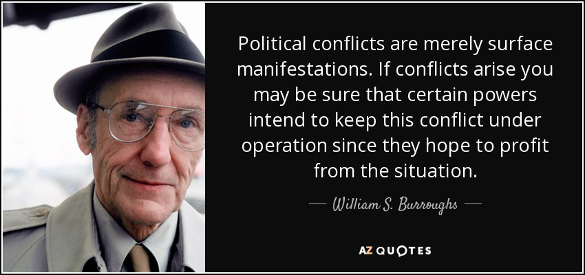 Political conflicts are merely surface manifestations. If conflicts arise you may be sure that certain powers intend to keep this conflict under operation since they hope to profit from the situation. - William S. Burroughs
