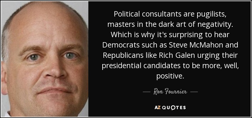 Political consultants are pugilists, masters in the dark art of negativity. Which is why it's surprising to hear Democrats such as Steve McMahon and Republicans like Rich Galen urging their presidential candidates to be more, well, positive. - Ron Fournier