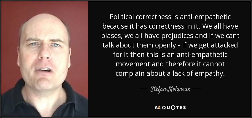 Political correctness is anti-empathetic because it has correctness in it. We all have biases, we all have prejudices and if we cant talk about them openly - if we get attacked for it then this is an anti-empathetic movement and therefore it cannot complain about a lack of empathy. - Stefan Molyneux
