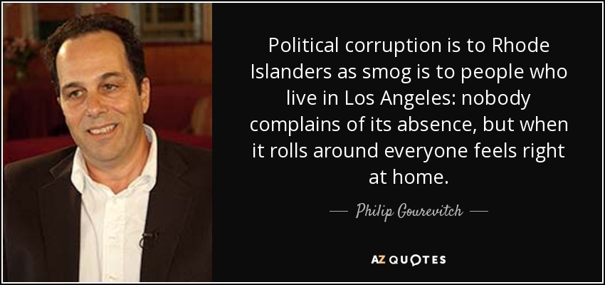 Political corruption is to Rhode Islanders as smog is to people who live in Los Angeles: nobody complains of its absence, but when it rolls around everyone feels right at home. - Philip Gourevitch