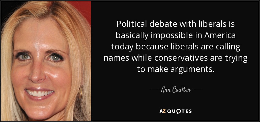 Political debate with liberals is basically impossible in America today because liberals are calling names while conservatives are trying to make arguments. - Ann Coulter