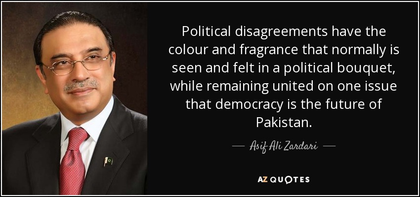 Political disagreements have the colour and fragrance that normally is seen and felt in a political bouquet, while remaining united on one issue that democracy is the future of Pakistan. - Asif Ali Zardari