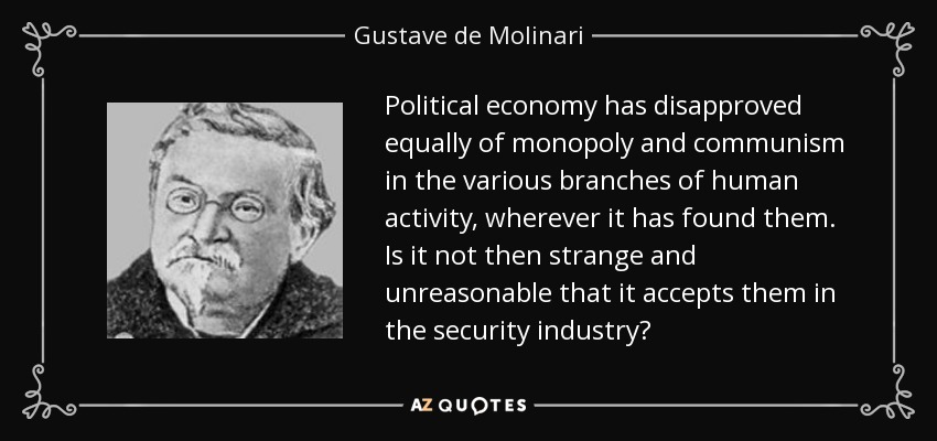 Political economy has disapproved equally of monopoly and communism in the various branches of human activity, wherever it has found them. Is it not then strange and unreasonable that it accepts them in the security industry? - Gustave de Molinari