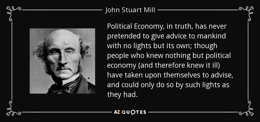 Political Economy, in truth, has never pretended to give advice to mankind with no lights but its own; though people who knew nothing but political economy (and therefore knew it ill) have taken upon themselves to advise, and could only do so by such lights as they had. - John Stuart Mill